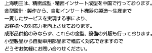 上海明王は、精密成型・精密インサート成型を中国で行っております。金型設計・製作から、自動インサート機器の製造～生産まで一貫したサービスを実現する事により、お客様への対応力を向上させております。成形品供給のみならず、これらの金型、設備の外販も行っております。小型製品から自動車用部品まで幅広く対応できますので、どうぞお気軽にお問い合わせください。